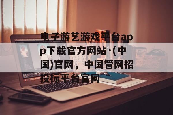 电子游艺游戏平台app下载官方网站·(中国)官网，中国管网招投标平台官网