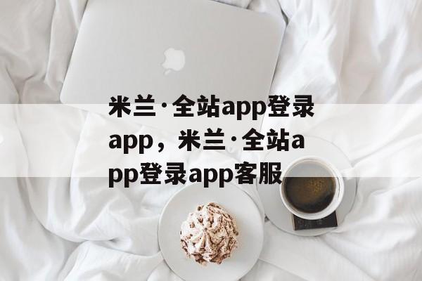 米兰·全站app登录app，米兰·全站app登录app客服